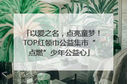 以爱之名，点亮童梦！TOP红领巾公益集市“点燃”少年公益心