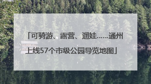 可骑游、露营、遛娃……通州上线57个市级公园导览地图