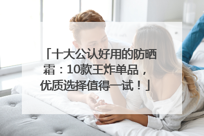 十大公认好用的防晒霜：10款王炸单品，优质选择值得一试！