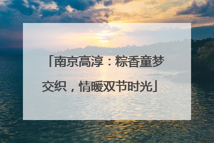 南京高淳：粽香童梦交织，情暖双节时光