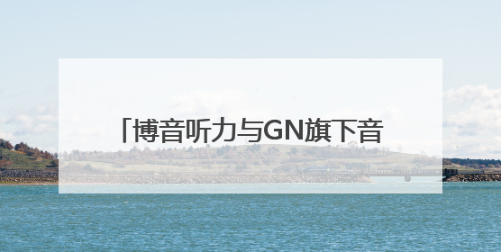 博音听力与GN旗下音腾达成独家战略合作 共拓听力产业新蓝海