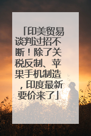 印美贸易谈判过招不断！除了关税反制、苹果手机制造，印度最新要价来了