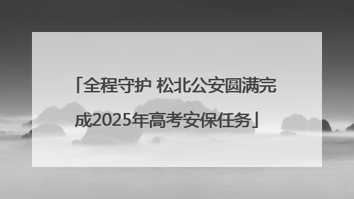 全程守护 松北公安圆满完成2025年高考安保任务