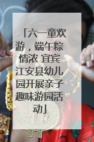 六一童欢游，端午粽情浓 宜宾江安县幼儿园开展亲子趣味游园活动