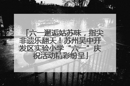六一邂逅姑苏味，指尖非遗乐翻天！苏州吴中开发区实验小学“六一”庆祝活动精彩纷呈