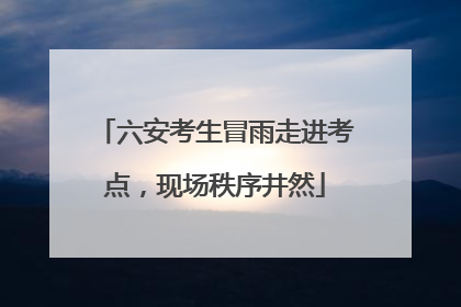 六安考生冒雨走进考点，现场秩序井然