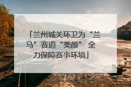 兰州城关环卫为“兰马”赛道“美颜” 全力保障赛事环境