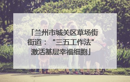 兰州市城关区草场街街道：“三五工作法”激活基层幸福细胞
