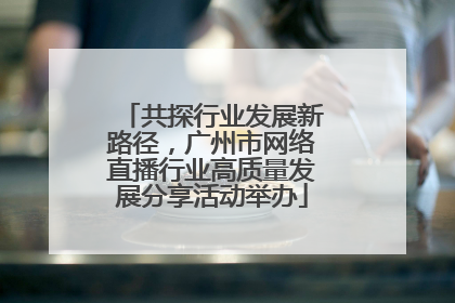 共探行业发展新路径，广州市网络直播行业高质量发展分享活动举办