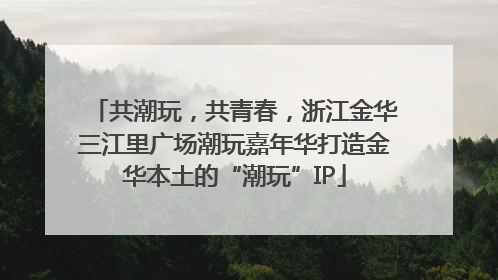 共潮玩，共青春，浙江金华三江里广场潮玩嘉年华打造金华本土的“潮玩”IP