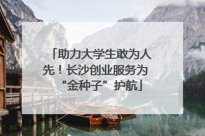 助力大学生敢为人先！长沙创业服务为“金种子”护航