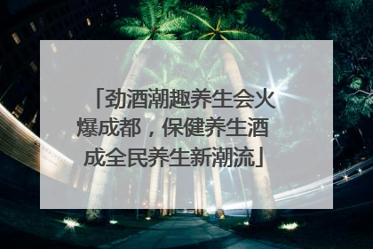 劲酒潮趣养生会火爆成都，保健养生酒成全民养生新潮流
