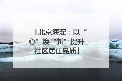 北京海淀：以“心”焕“新”提升社区居住品质