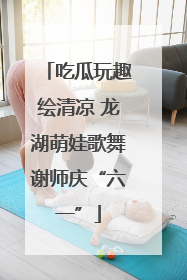 吃瓜玩趣绘清凉 龙湖萌娃歌舞谢师庆“六一”