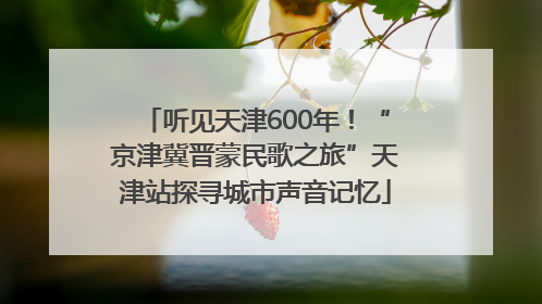 听见天津600年！“京津冀晋蒙民歌之旅”天津站探寻城市声音记忆