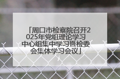 周口市检察院召开2025年党组理论学习中心组集中学习暨检委会集体学习会议