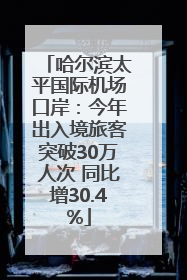 哈尔滨太平国际机场口岸：今年出入境旅客突破30万人次 同比增30.4%