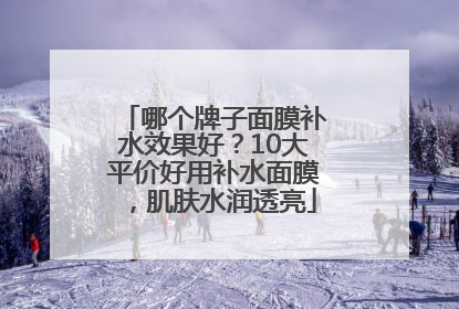 哪个牌子面膜补水效果好？10大平价好用补水面膜，肌肤水润透亮