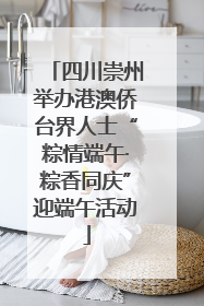 四川崇州举办港澳侨台界人士“粽情端午·粽香同庆”迎端午活动