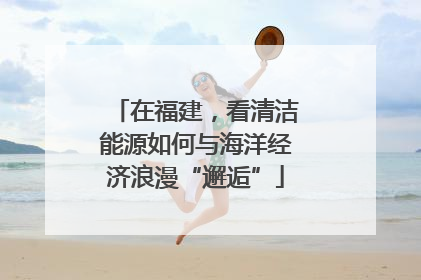在福建，看清洁能源如何与海洋经济浪漫“邂逅”