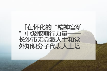 在怀化的“精神富矿”中汲取前行力量——长沙市无党派人士和党外知识分子代表人士培训班在怀化圆满举办