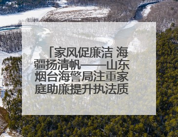 家风促廉洁 海疆扬清帆——山东烟台海警局注重家庭助廉提升执法质效侧记