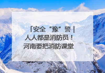 安全“豫”警｜人人都是消防员！河南要把消防课堂搬进社区第一线