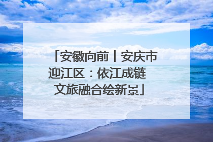 安徽向前丨安庆市迎江区：依江成链 文旅融合绘新景