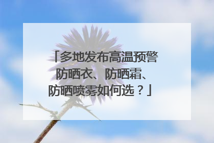 多地发布高温预警 防晒衣、防晒霜、防晒喷雾如何选？