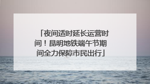 夜间适时延长运营时间！昆明地铁端午节期间全力保障市民出行
