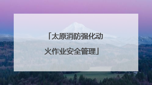 太原消防强化动火作业安全管理