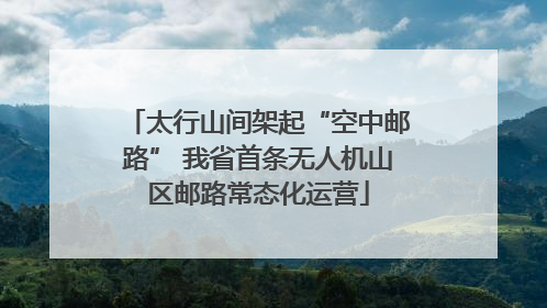 太行山间架起“空中邮路” 我省首条无人机山区邮路常态化运营