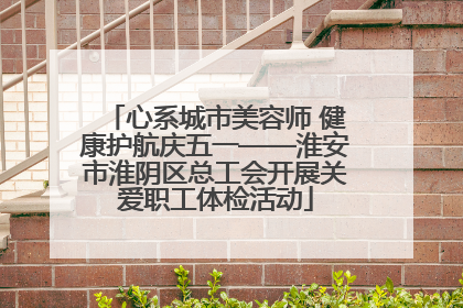 心系城市美容师 健康护航庆五一——淮安市淮阴区总工会开展关爱职工体检活动