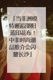 当非洲模特邂逅邵阳蓝印花布！中非时尚潮品推介会闪耀长沙