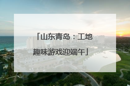 山东青岛：工地趣味游戏迎端午