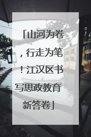山河为卷，行走为笔！江汉区书写思政教育新答卷
