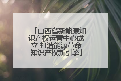 山西省新能源知识产权运营中心成立 打造能源革命知识产权新引擎