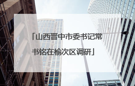 山西晋中市委书记常书铭在榆次区调研