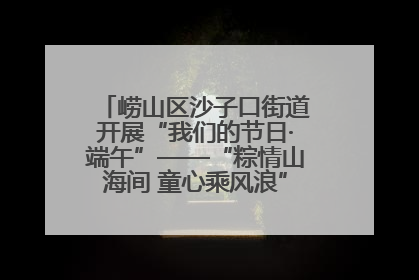 崂山区沙子口街道开展“我们的节日·端午”——“粽情山海间 童心乘风浪”文明实践活动