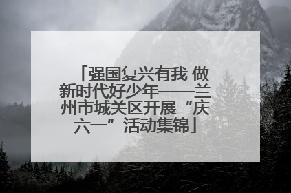 强国复兴有我 做新时代好少年——兰州市城关区开展“庆六一”活动集锦
