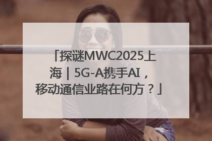 探谜MWC2025上海｜5G-A携手AI，移动通信业路在何方？