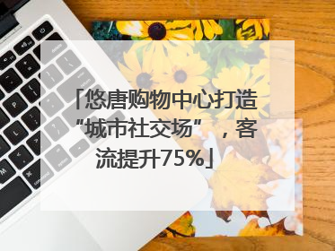 悠唐购物中心打造“城市社交场”，客流提升75%