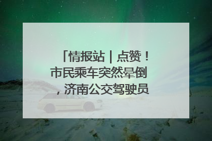 情报站｜点赞！市民乘车突然晕倒，济南公交驾驶员和乘客热心相助