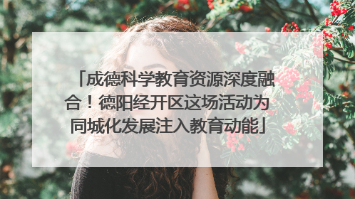 成德科学教育资源深度融合！德阳经开区这场活动为同城化发展注入教育动能