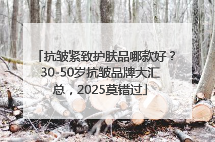 抗皱紧致护肤品哪款好？30-50岁抗皱品牌大汇总，2025莫错过