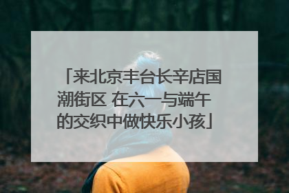 来北京丰台长辛店国潮街区 在六一与端午的交织中做快乐小孩