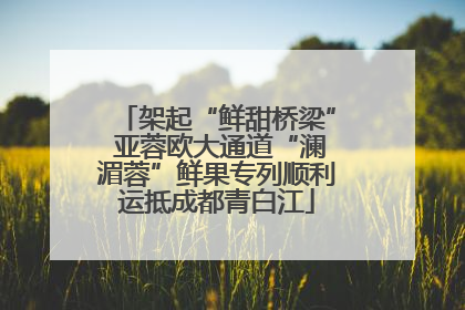 架起“鲜甜桥梁” 亚蓉欧大通道“澜湄蓉”鲜果专列顺利运抵成都青白江