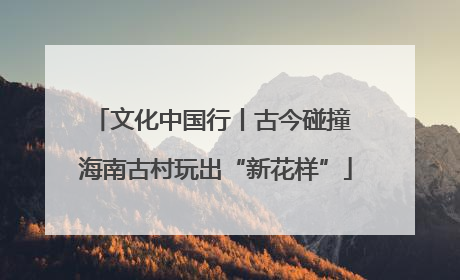 文化中国行丨古今碰撞 海南古村玩出“新花样”