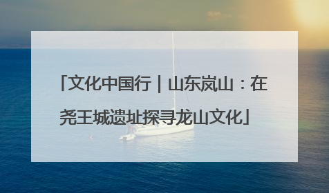 文化中国行｜山东岚山：在尧王城遗址探寻龙山文化