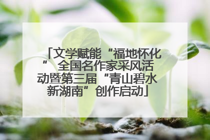 文学赋能“福地怀化” 全国名作家采风活动暨第三届“青山碧水新湖南”创作启动